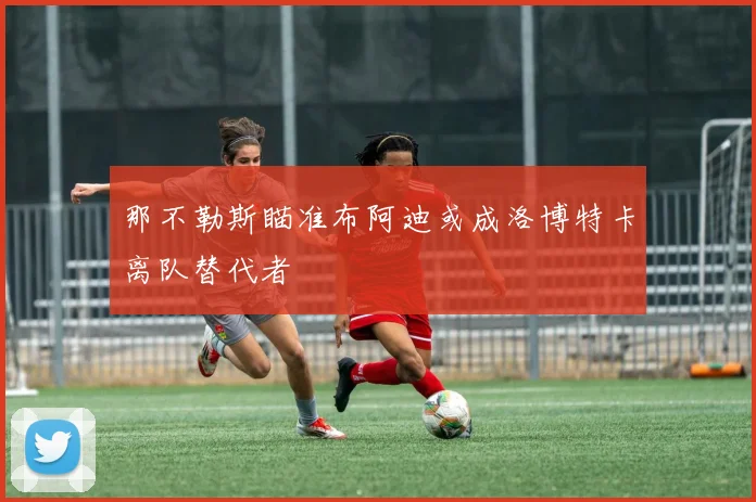 那不勒斯瞄准布阿迪或成洛博特卡离队替代者
