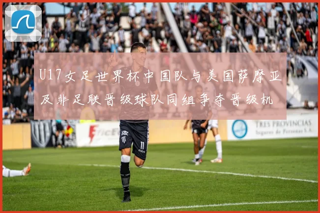 U17女足世界杯中国队与美国萨摩亚及非足联晋级球队同组争夺晋级机会