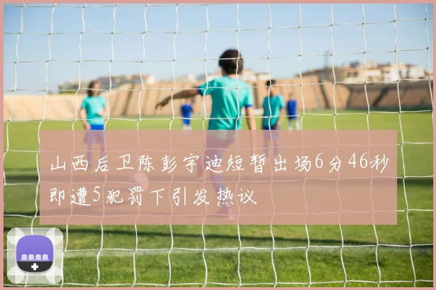 山西后卫陈彭宇迪短暂出场6分46秒即遭5犯罚下引发热议