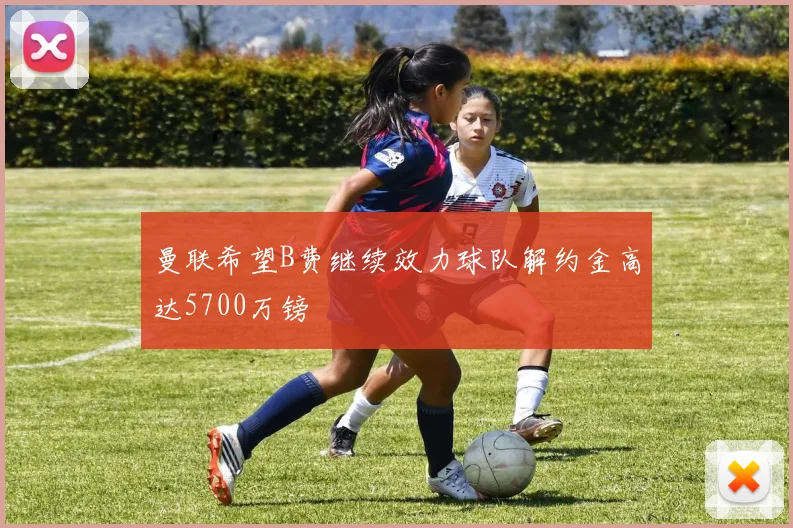 曼联希望B费继续效力球队解约金高达5700万镑