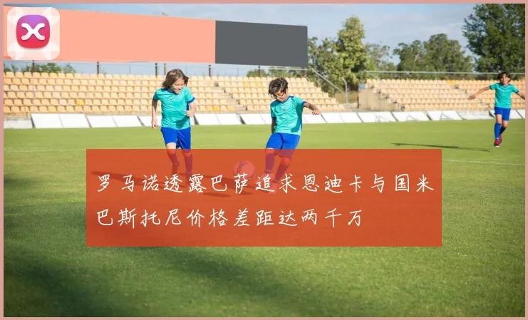罗马诺透露巴萨追求恩迪卡与国米巴斯托尼价格差距达两千万