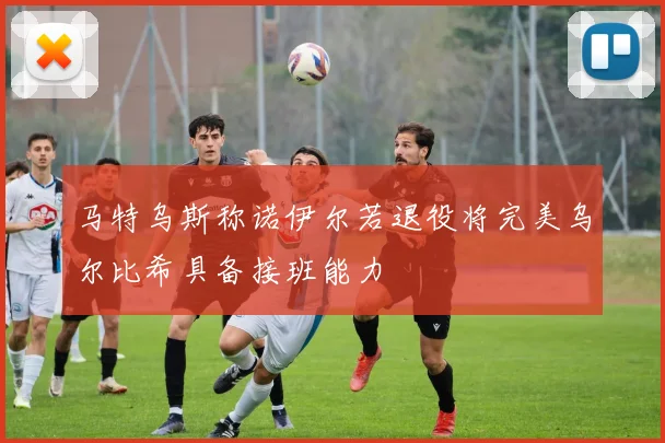 马特乌斯称诺伊尔若退役将完美乌尔比希具备接班能力