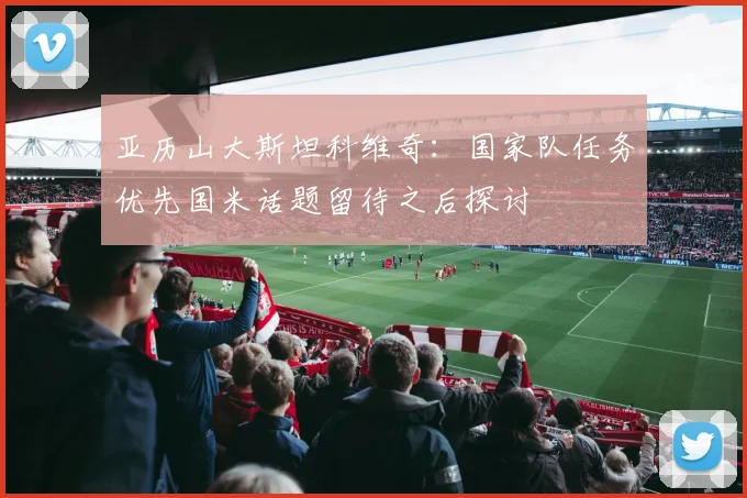 亚历山大斯坦科维奇：国家队任务优先国米话题留待之后探讨