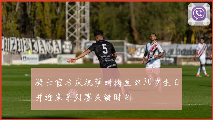 骑士官方庆祝萨姆梅里尔30岁生日并迎来系列赛关键时刻