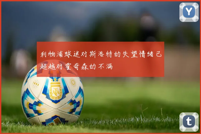 利物浦球迷对斯洛特的失望情绪已超越对霍奇森的不满