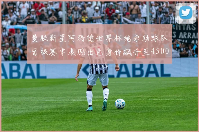 曼联新星阿玛德世界杯绝杀助球队晋级赛季表现出色身价飙升至4500万欧
