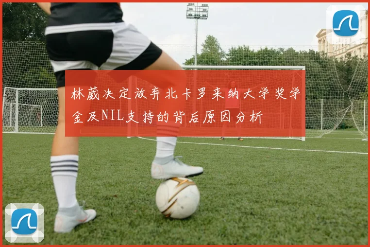 林葳决定放弃北卡罗来纳大学奖学金及NIL支持的背后原因分析