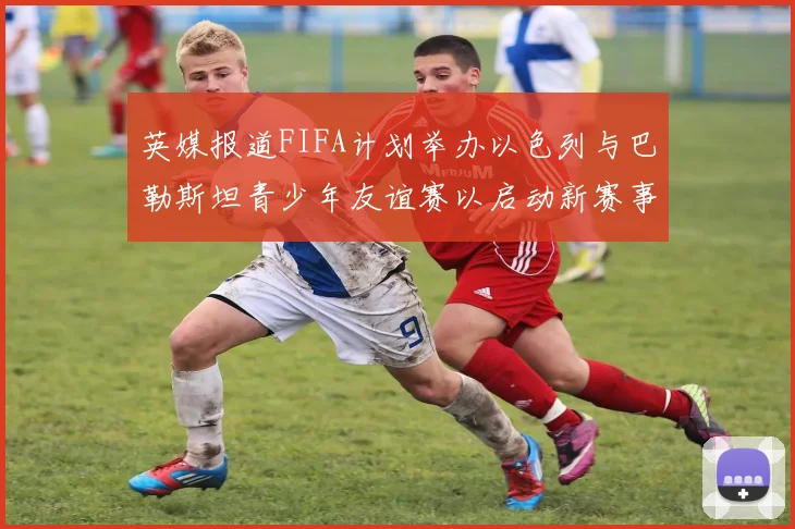 英媒报道FIFA计划举办以色列与巴勒斯坦青少年友谊赛以启动新赛事