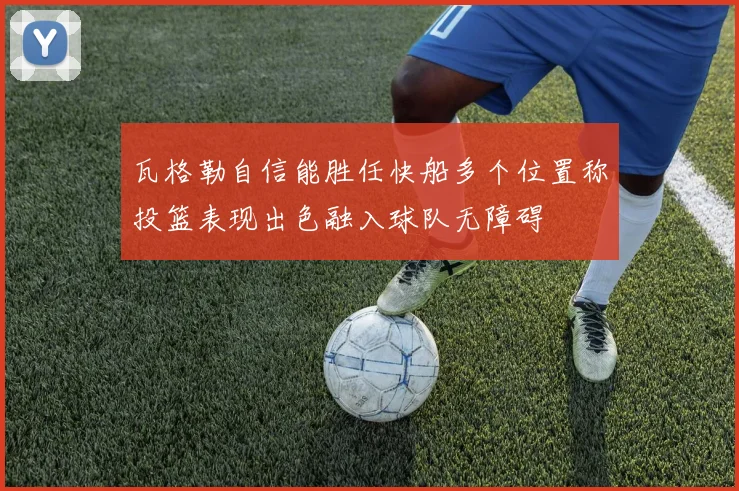 瓦格勒自信能胜任快船多个位置称投篮表现出色融入球队无障碍